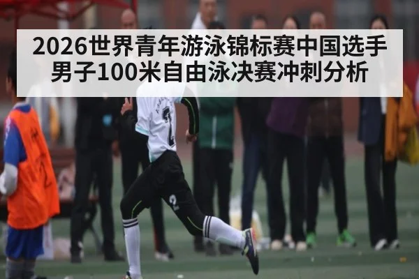 2026世界青年游泳锦标赛中国选手男子100米自由泳决赛冲刺分析