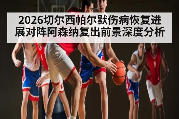 2026切尔西帕尔默伤病恢复进展对阵阿森纳复出前景深度分析